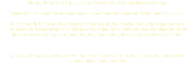 Für alle Räume sind Stühle, Tische, Geschirr, Besteck und Gläser vorhanden.  Nach Absprache kann der Innenhof auch als Lagerfeuerplatz oder zum Grillen genutzt werden.  Sollte Ihnen für Ihr Event, Feier, Hochzeit, Polterabend, Jugendweihe, Schuleinführung usw. noch  das passende Tagesprogramm für Ihre herumtollenden Kinder und/oder eine Abendgestaltung für  die Erwachsenen fehlen, dann finden Sie unter folgendem Link den richtigen Ansprechpartner:         Und falls Sie noch nach einem gutem und zuverlässigen Catering Ausschau halten, dann können  wir Ihnen diesen Link empfehlen.