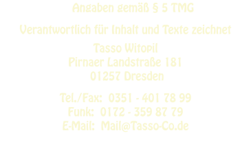 Angaben gemäß § 5 TMG   Verantwortlich für Inhalt und Texte zeichnet  Tasso Witopil Pirnaer Landstraße 181  01257 Dresden  Tel./Fax:  0351 - 401 78 99 Funk:  0172 - 359 87 79 E-Mail:  Mail@Tasso-Co.de