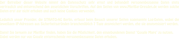 Der Betreiber dieser Website nimmt den Datenschutz sehr ernst und behandelt personenbezogene Daten stets vertraulich und entsprechend den gesetzlichen Vorschriften. Auf den Seiten von www.MietBar-Dresden.de werden solche Daten erst gar nicht erhoben und auch keine Cookies verwendet.  Lediglich unser Provider, die STRATO-AG Berlin, erfasst beim Besuch unserer Seiten sogenannte Log-Daten, wobei die jeweiligen IP-Adressen aus Sicherheitsgründen branchenüblich 7 Tage gespeichert werden, ehe sie anonymisiert werden.  Damit Sie bequem zur MietBar finden, haben Sie die Möglichkeit, den eingebundenen Dienst "Google Maps" zu nutzen. Dabei werden nur von Google entsprechende personenbezogene Daten erhoben.