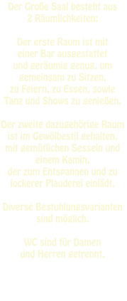 Der Große Saal besteht aus  2 Räumlichkeiten:   Der erste Raum ist mit  einer Bar ausgestattet  und geräumig genug, um gemeinsam zu Sitzen,  zu Feiern, zu Essen, sowie  Tanz und Shows zu genießen.   Der zweite dazugehörige Raum  ist im Gewölbestil gehalten,  mit gemütlichen Sesseln und einem Kamin,  der zum Entspannen und zu lockerer Plauderei einlädt.  Diverse Bestuhlungsvarianten sind möglich.  WC sind für Damen  und Herren getrennt.