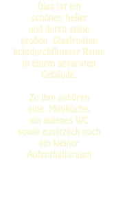 Dies ist ein  schöner, heller  und durch seine  großen  Glasfronten  lichtdurchfluteter Raum  in einem separaten  Gebäude.  Zu ihm gehören  eine  Miniküche,  ein eigenes WC  sowie zusätzlich noch  ein kleiner  Aufenthaltsraum