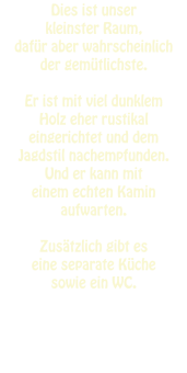 Dies ist unser  kleinster Raum,  dafür aber wahrscheinlich  der gemütlichste.   Er ist mit viel dunklem  Holz eher rustikal  eingerichtet und dem  Jagdstil nachempfunden. Und er kann mit  einem echten Kamin aufwarten.   Zusätzlich gibt es  eine separate Küche sowie ein WC.